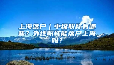 上海落戶｜中級職稱有哪些？外地職稱能落戶上海嗎？