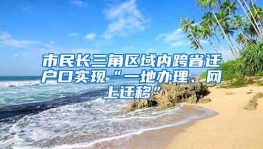 市民長三角區(qū)域內(nèi)跨省遷戶口實現(xiàn)“一地辦理、網(wǎng)上遷移”