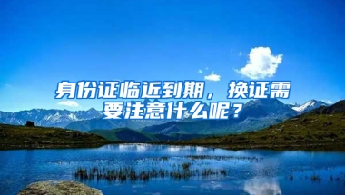 身份證臨近到期，換證需要注意什么呢？