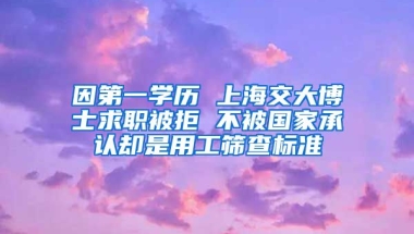 因第一學歷 上海交大博士求職被拒 不被國家承認卻是用工篩查標準