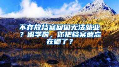 不存放檔案回國無法就業(yè)？留學(xué)前，你把檔案遺忘在哪了？