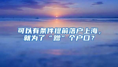 可以有條件提前落戶上海，就為了“蹭”個(gè)戶口？