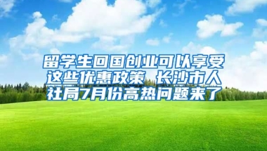 留學(xué)生回國創(chuàng)業(yè)可以享受這些優(yōu)惠政策 長沙市人社局7月份高熱問題來了