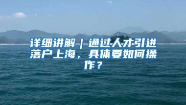 詳細(xì)講解｜通過(guò)人才引進(jìn)落戶上海，具體要如何操作？