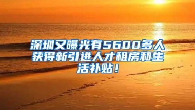 深圳又曝光有5600多人獲得新引進(jìn)人才租房和生活補(bǔ)貼！