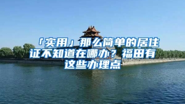 「實用」那么簡單的居住證不知道在哪辦？福田有這些辦理點