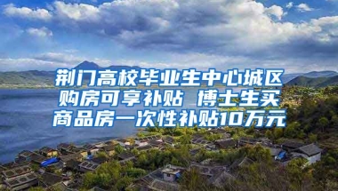 荊門高校畢業(yè)生中心城區(qū)購房可享補(bǔ)貼 博士生買商品房一次性補(bǔ)貼10萬元