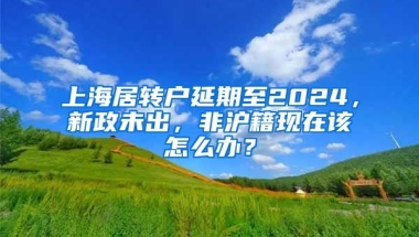 上海居轉(zhuǎn)戶延期至2024，新政未出，非滬籍現(xiàn)在該怎么辦？