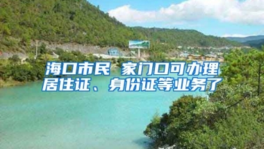 海口市民 家門口可辦理居住證、身份證等業(yè)務了