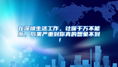 在深圳生活工作，社保千萬不能斷，后果嚴重到你真的想象不到！