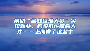 幫助“就業(yè)困難人員”實(shí)現(xiàn)就業(yè)，積極引進(jìn)高端人才……上海做了這些事