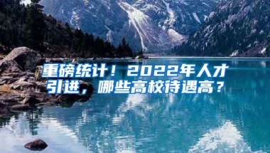 重磅統(tǒng)計(jì)！2022年人才引進(jìn)，哪些高校待遇高？