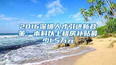 2016深圳人才引進新政策：本科以上租房補貼最少1.5萬元