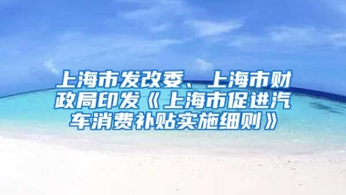 上海市發(fā)改委、上海市財(cái)政局印發(fā)《上海市促進(jìn)汽車消費(fèi)補(bǔ)貼實(shí)施細(xì)則》