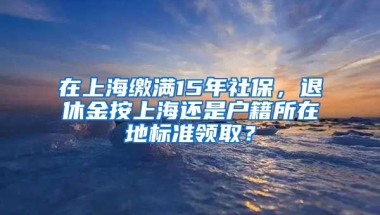 在上海繳滿15年社保，退休金按上海還是戶籍所在地標準領取？