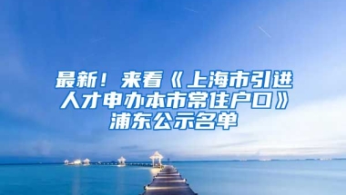 最新！來看《上海市引進人才申辦本市常住戶口》浦東公示名單