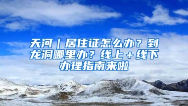 天河｜居住證怎么辦？到龍洞哪里辦？線上＋線下辦理指南來啦