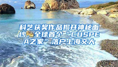 科藝獲獎作品揭開神秘面紗，全球首個“CUSPEA之家”落戶上海交大