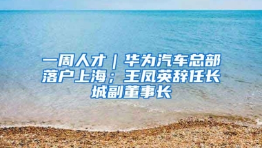 一周人才｜華為汽車總部落戶上海；王鳳英辭任長(zhǎng)城副董事長(zhǎng)