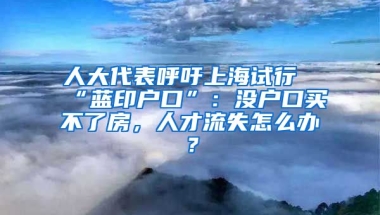 人大代表呼吁上海試行“藍印戶口”：沒戶口買不了房，人才流失怎么辦？