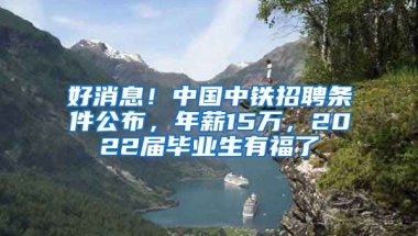 好消息！中國中鐵招聘條件公布，年薪15萬，2022屆畢業(yè)生有福了