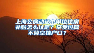 上海公房動遷中單位住房補貼怎么認定？享受過算不算空掛戶口？