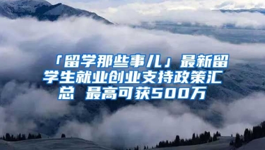 「留學那些事兒」最新留學生就業(yè)創(chuàng)業(yè)支持政策匯總 最高可獲500萬