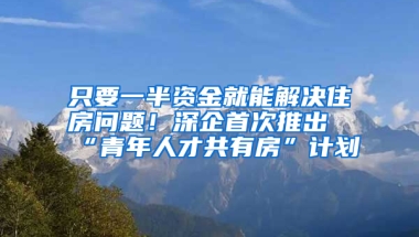 只要一半資金就能解決住房問題！深企首次推出“青年人才共有房”計劃