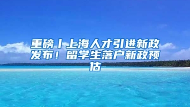 重磅丨上海人才引進(jìn)新政發(fā)布！留學(xué)生落戶新政預(yù)估