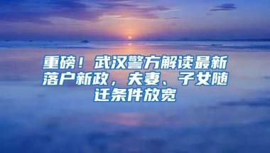 重磅！武漢警方解讀最新落戶新政，夫妻、子女隨遷條件放寬