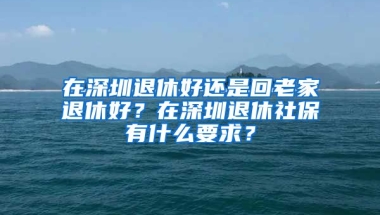 在深圳退休好還是回老家退休好？在深圳退休社保有什么要求？