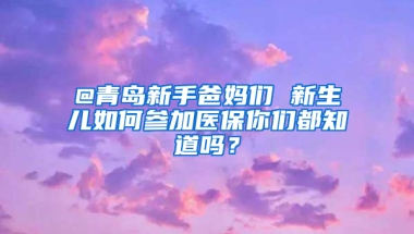 @青島新手爸媽們 新生兒如何參加醫(yī)保你們都知道嗎？