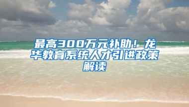 最高300萬元補(bǔ)助！龍華教育系統(tǒng)人才引進(jìn)政策解讀