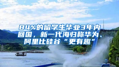 84%的留學(xué)生畢業(yè)3年內(nèi)回國(guó)，新一代海歸稱華為、阿里比硅谷“更有趣”