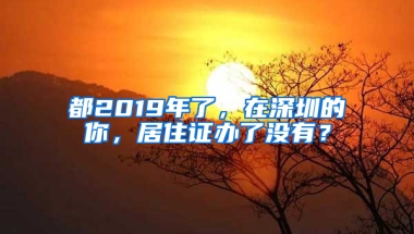 都2019年了，在深圳的你，居住證辦了沒有？