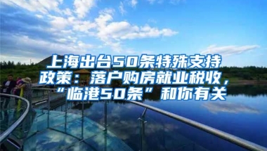 上海出臺(tái)50條特殊支持政策：落戶購(gòu)房就業(yè)稅收，“臨港50條”和你有關(guān)→