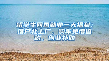 留學生回國就業(yè)三大福利：落戶北上廣，購車免增值稅，創(chuàng)業(yè)補助