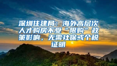 深圳住建局：海外高層次人才購房不受“限購”政策影響，無需社?；騻€稅證明