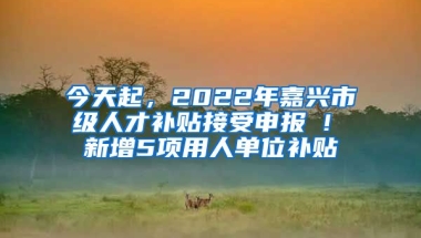 今天起，2022年嘉興市級(jí)人才補(bǔ)貼接受申報(bào) ! 新增5項(xiàng)用人單位補(bǔ)貼