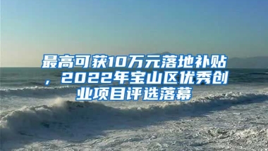 最高可獲10萬(wàn)元落地補(bǔ)貼，2022年寶山區(qū)優(yōu)秀創(chuàng)業(yè)項(xiàng)目評(píng)選落幕