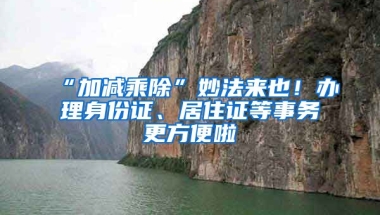 “加減乘除”妙法來(lái)也！辦理身份證、居住證等事務(wù)更方便啦