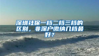 深圳社保一檔二檔三檔的區(qū)別，非深戶(hù)繳納幾檔最好？