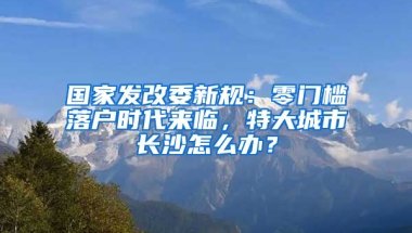 國家發(fā)改委新規(guī)：零門檻落戶時代來臨，特大城市長沙怎么辦？