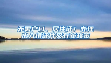 無需戶口、居住證！辦理出入境證件又有新政策