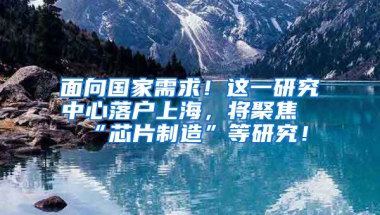 面向國家需求！這一研究中心落戶上海，將聚焦“芯片制造”等研究！