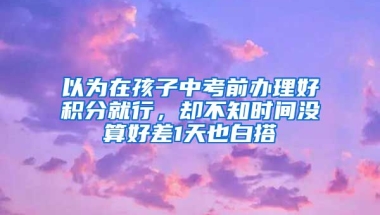 以為在孩子中考前辦理好積分就行，卻不知時(shí)間沒算好差1天也白搭