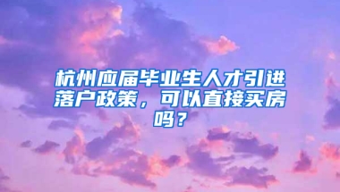 杭州應(yīng)屆畢業(yè)生人才引進(jìn)落戶政策，可以直接買房嗎？