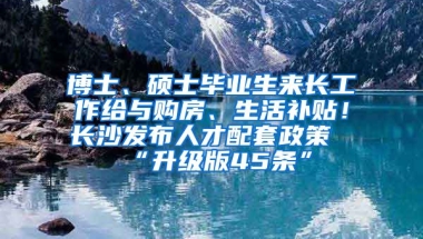 博士、碩士畢業(yè)生來長工作給與購房、生活補貼！長沙發(fā)布人才配套政策“升級版45條”