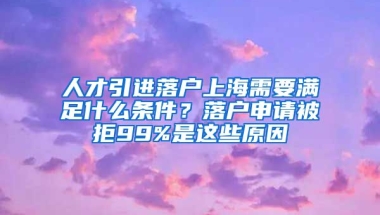 人才引進落戶上海需要滿足什么條件？落戶申請被拒99%是這些原因