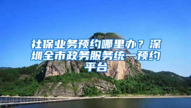 社保業(yè)務預約哪里辦？深圳全市政務服務統(tǒng)一預約平臺